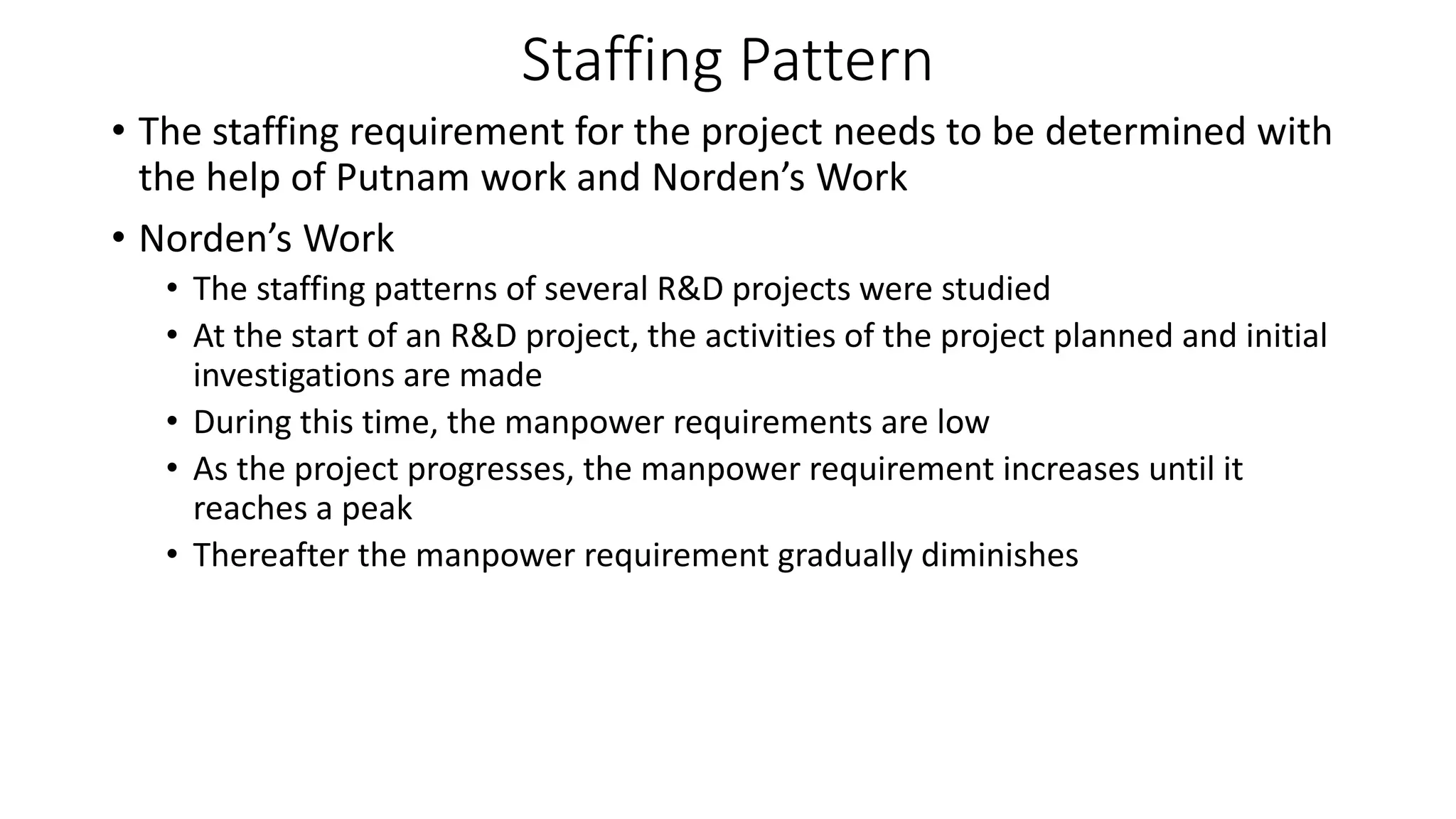 Staffing Pattern
• The staffing requirement for the project needs to be determined with
the help of Putnam work and Norden’s Work
• Norden’s Work
• The staffing patterns of several R&D projects were studied
• At the start of an R&D project, the activities of the project planned and initial
investigations are made
• During this time, the manpower requirements are low
• As the project progresses, the manpower requirement increases until it
reaches a peak
• Thereafter the manpower requirement gradually diminishes
 