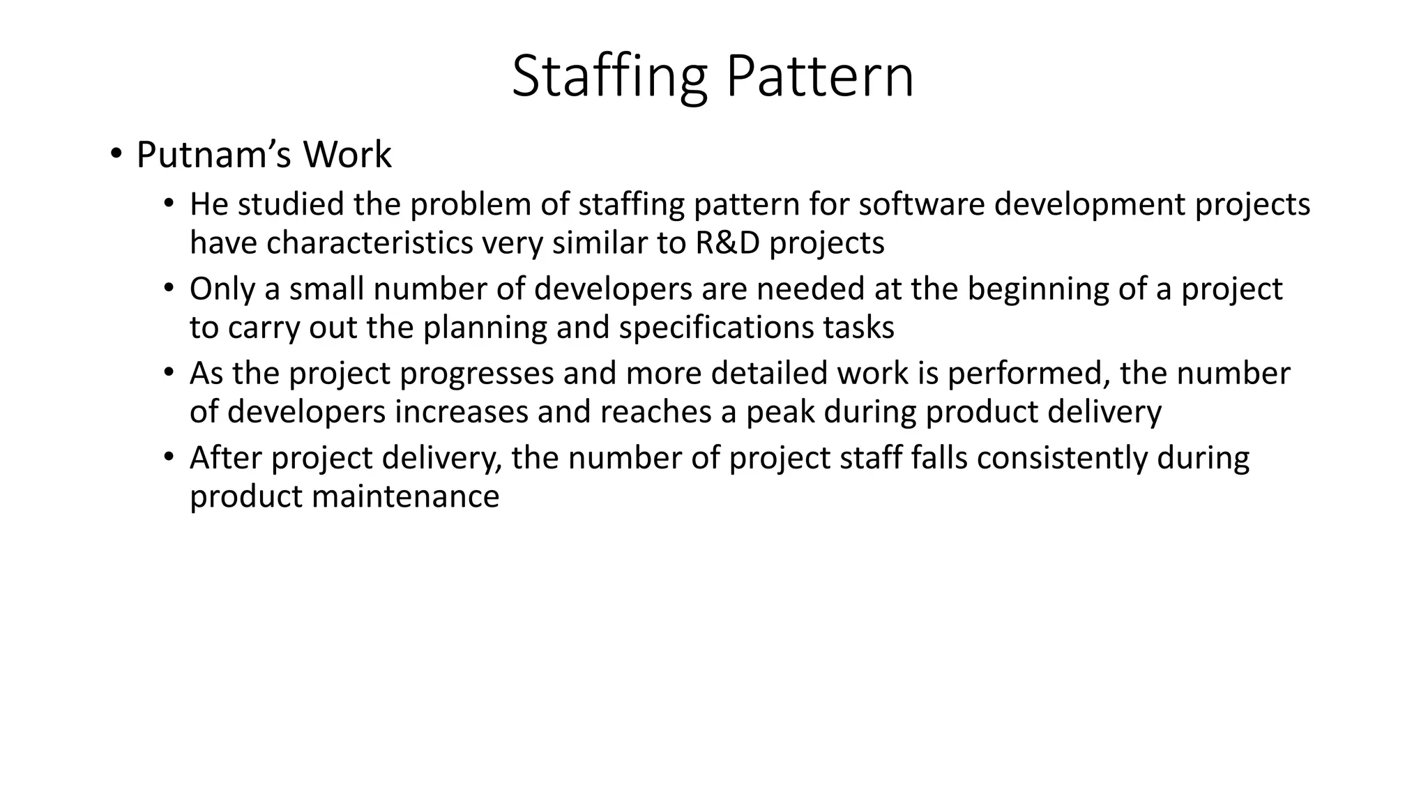 Staffing Pattern
• Putnam’s Work
• He studied the problem of staffing pattern for software development projects
have characteristics very similar to R&D projects
• Only a small number of developers are needed at the beginning of a project
to carry out the planning and specifications tasks
• As the project progresses and more detailed work is performed, the number
of developers increases and reaches a peak during product delivery
• After project delivery, the number of project staff falls consistently during
product maintenance
 