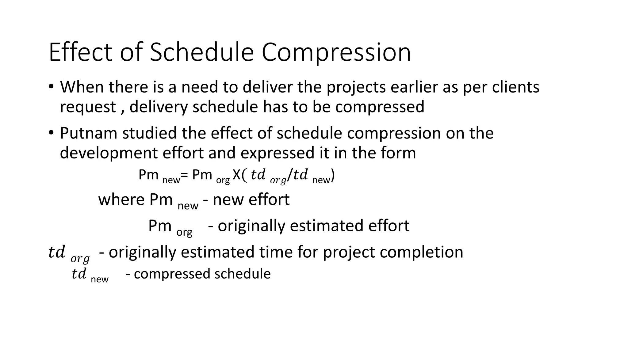 Effect of Schedule Compression
• When there is a need to deliver the projects earlier as per clients
request , delivery schedule has to be compressed
• Putnam studied the effect of schedule compression on the
development effort and expressed it in the form
Pm new= Pm org X( 𝑡𝑑 𝑜𝑟𝑔/𝑡𝑑 new)
where Pm new - new effort
Pm org - originally estimated effort
𝑡𝑑 𝑜𝑟𝑔 - originally estimated time for project completion
𝑡𝑑 new - compressed schedule
 
