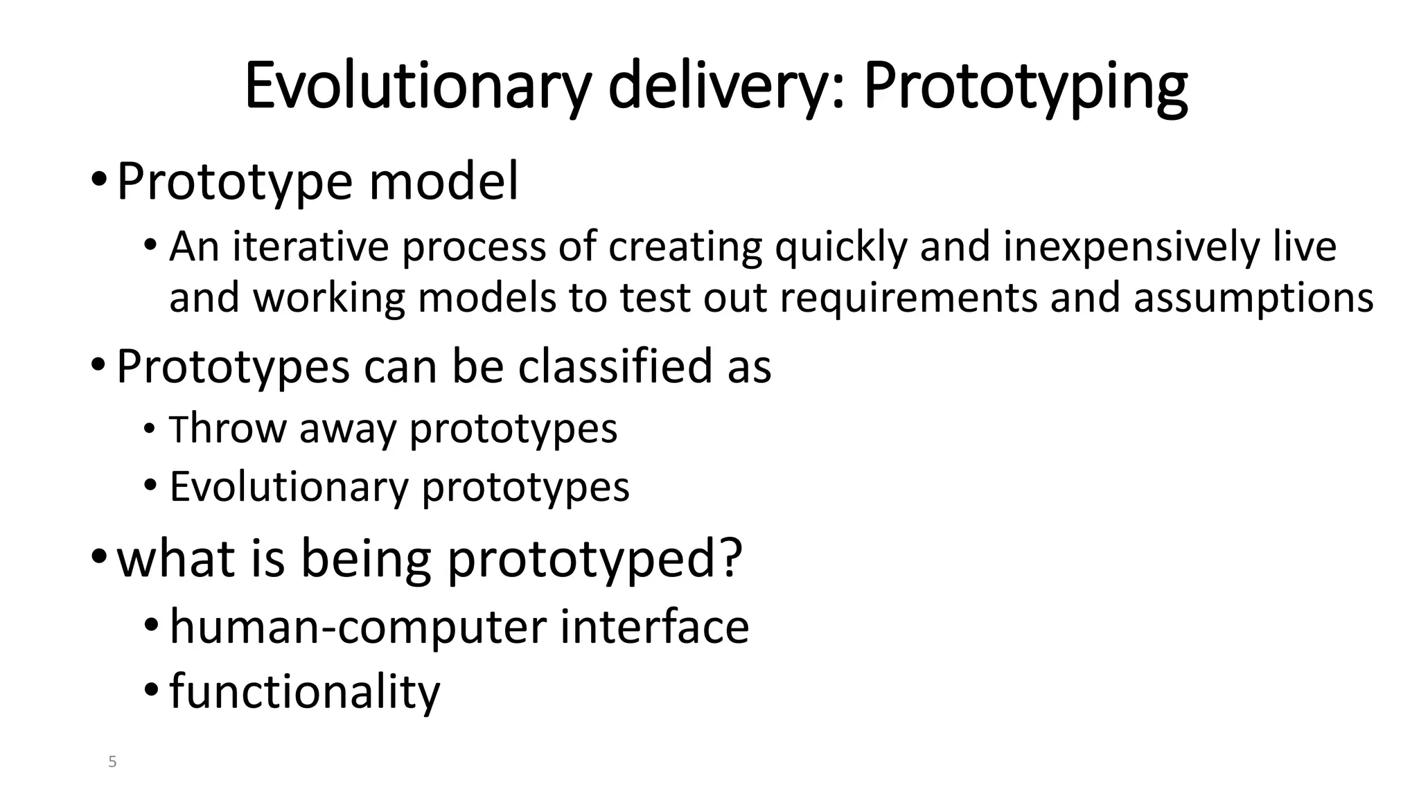 5
Evolutionary delivery: Prototyping
•Prototype model
• An iterative process of creating quickly and inexpensively live
and working models to test out requirements and assumptions
•Prototypes can be classified as
• Throw away prototypes
• Evolutionary prototypes
•what is being prototyped?
•human-computer interface
•functionality
 