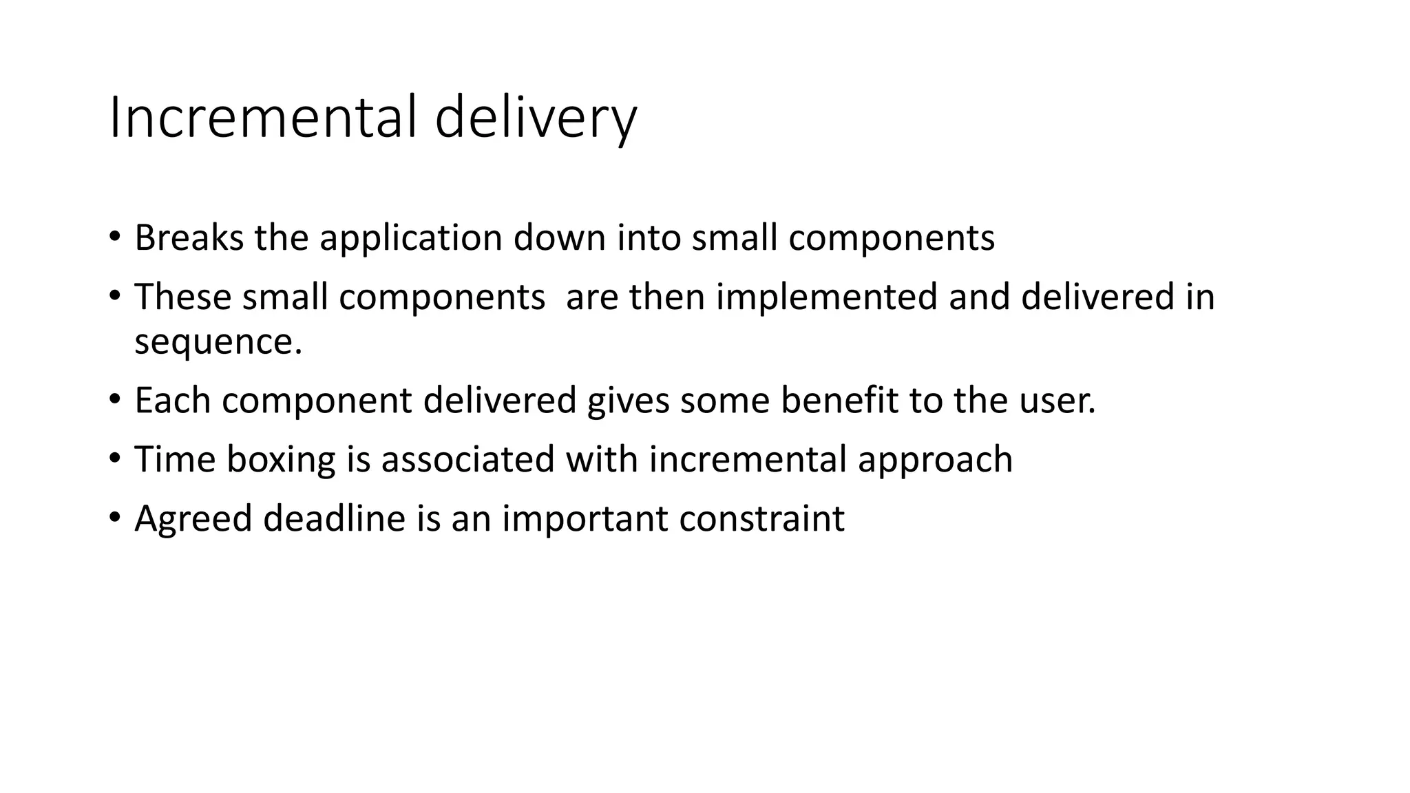 Incremental delivery
• Breaks the application down into small components
• These small components are then implemented and delivered in
sequence.
• Each component delivered gives some benefit to the user.
• Time boxing is associated with incremental approach
• Agreed deadline is an important constraint
 