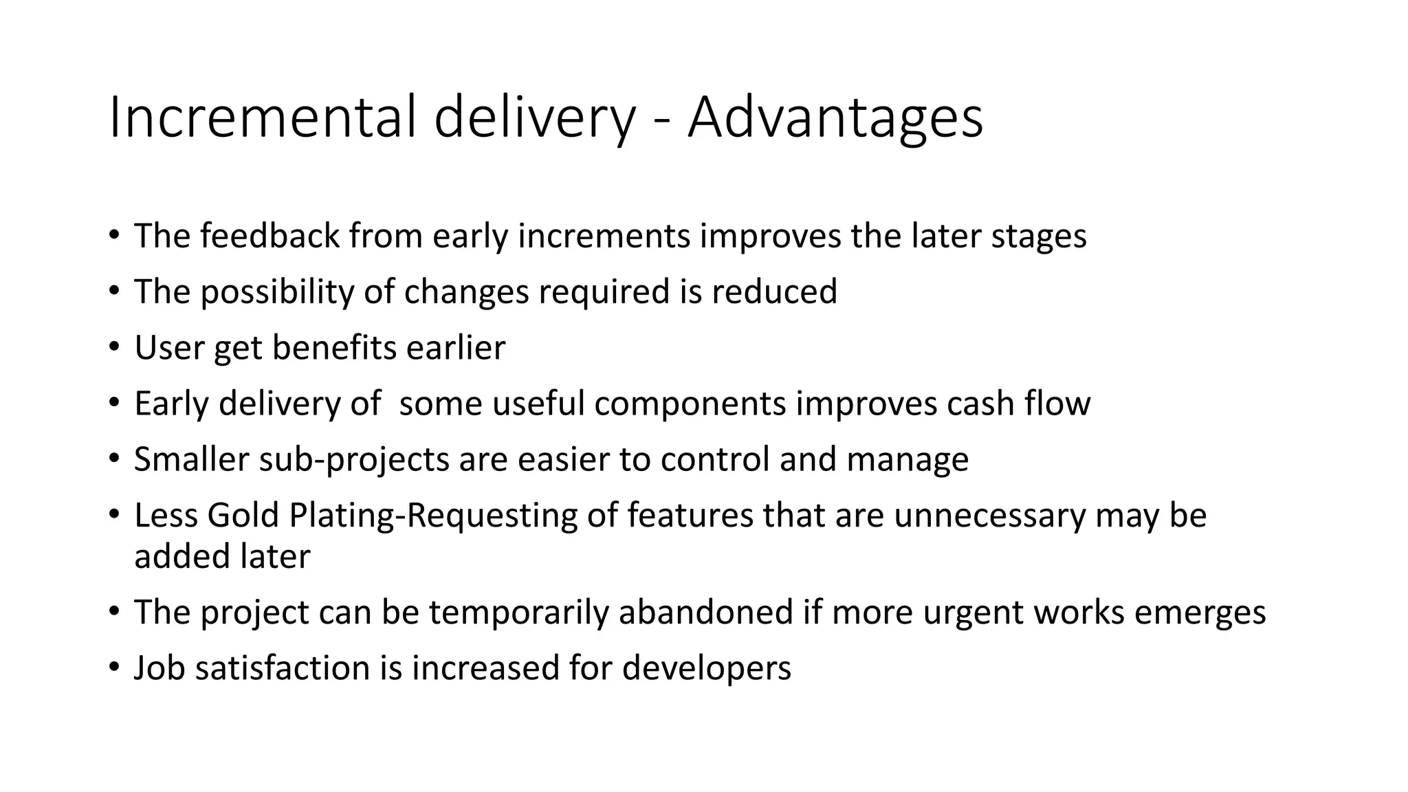 Incremental delivery - Advantages
• The feedback from early increments improves the later stages
• The possibility of changes required is reduced
• User get benefits earlier
• Early delivery of some useful components improves cash flow
• Smaller sub-projects are easier to control and manage
• Less Gold Plating-Requesting of features that are unnecessary may be
added later
• The project can be temporarily abandoned if more urgent works emerges
• Job satisfaction is increased for developers
 