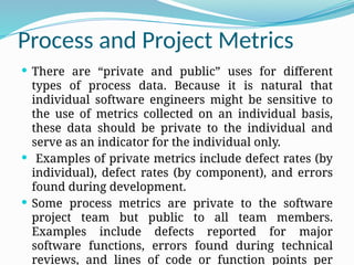 Process and Project Metrics
 There are “private and public” uses for different
types of process data. Because it is natural that
individual software engineers might be sensitive to
the use of metrics collected on an individual basis,
these data should be private to the individual and
serve as an indicator for the individual only.
 Examples of private metrics include defect rates (by
individual), defect rates (by component), and errors
found during development.
 Some process metrics are private to the software
project team but public to all team members.
Examples include defects reported for major
software functions, errors found during technical
reviews, and lines of code or function points per
 