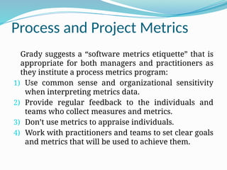 Process and Project Metrics
Grady suggests a “software metrics etiquette” that is
appropriate for both managers and practitioners as
they institute a process metrics program:
1) Use common sense and organizational sensitivity
when interpreting metrics data.
2) Provide regular feedback to the individuals and
teams who collect measures and metrics.
3) Don’t use metrics to appraise individuals.
4) Work with practitioners and teams to set clear goals
and metrics that will be used to achieve them.
 
