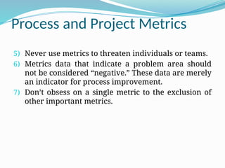 Process and Project Metrics
5) Never use metrics to threaten individuals or teams.
6) Metrics data that indicate a problem area should
not be considered “negative.” These data are merely
an indicator for process improvement.
7) Don’t obsess on a single metric to the exclusion of
other important metrics.
 