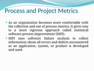 Process and Project Metrics
 As an organization becomes more comfortable with
the collection and use of process metrics, It gives way
to a more rigorous approach called statistical
software process improvement (SSPI).
 SSPI uses software failure analysis to collect
information about all errors and defects encountered
as an application, system, or product is developed
and used.
 