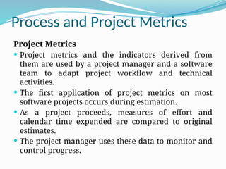 Process and Project Metrics
Project Metrics
 Project metrics and the indicators derived from
them are used by a project manager and a software
team to adapt project workflow and technical
activities.
 The first application of project metrics on most
software projects occurs during estimation.
 As a project proceeds, measures of effort and
calendar time expended are compared to original
estimates.
 The project manager uses these data to monitor and
control progress.
 