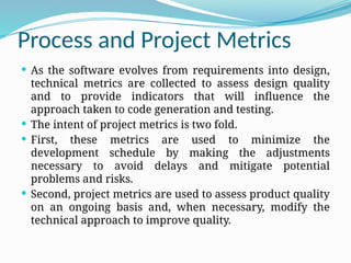 Process and Project Metrics
 As the software evolves from requirements into design,
technical metrics are collected to assess design quality
and to provide indicators that will influence the
approach taken to code generation and testing.
 The intent of project metrics is two fold.
 First, these metrics are used to minimize the
development schedule by making the adjustments
necessary to avoid delays and mitigate potential
problems and risks.
 Second, project metrics are used to assess product quality
on an ongoing basis and, when necessary, modify the
technical approach to improve quality.
 