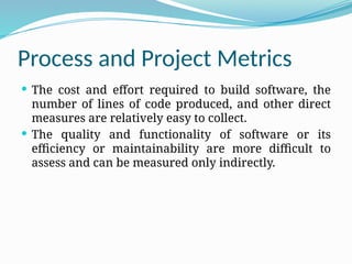 Process and Project Metrics
 The cost and effort required to build software, the
number of lines of code produced, and other direct
measures are relatively easy to collect.
 The quality and functionality of software or its
efficiency or maintainability are more difficult to
assess and can be measured only indirectly.
 