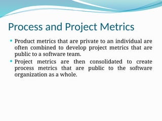 Process and Project Metrics
 Product metrics that are private to an individual are
often combined to develop project metrics that are
public to a software team.
 Project metrics are then consolidated to create
process metrics that are public to the software
organization as a whole.
 