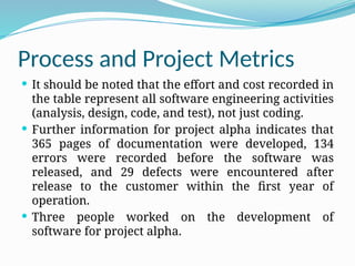 Process and Project Metrics
 It should be noted that the effort and cost recorded in
the table represent all software engineering activities
(analysis, design, code, and test), not just coding.
 Further information for project alpha indicates that
365 pages of documentation were developed, 134
errors were recorded before the software was
released, and 29 defects were encountered after
release to the customer within the first year of
operation.
 Three people worked on the development of
software for project alpha.
 