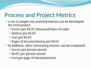 Process and Project Metrics
 A set of simple size-oriented metrics can be developed
for each project:
 Errors per KLOC (thousand lines of code)
 Defects per KLOC
 Cost per KLOC
 Pages of documentation per KLOC
 In addition, other interesting metrics can be computed:
 Errors per person-month
 KLOC per person-month
 Cost per page of documentation
 