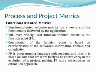 Process and Project Metrics
Function-Oriented Metrics
 Function-oriented software metrics use a measure of the
functionality delivered by the application.
 The most widely used function-oriented metric is the
function point (FP).
 Computation of the function point is based on
characteristics of the software’s information domain and
complexity.
 FP is programming language independent, and that it is
based on data that are more likely to be known early in the
evolution of a project, making FP more attractive as an
estimation approach.
 