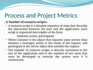 Process and Project Metrics
1) Number of scenario scripts:-
 A scenario script is a detailed sequence of steps that describe
the interaction between the user and the application. Each
script is organized into triplets of the form
{initiator, action, participant}
 Where initiator is the object that requests some service (that
initiates a message), action is the result of the request, and
participant is the server object that satisfies the request.
 The number of scenario scripts is directly correlated to the
size of the application and to the number of test cases that
must be developed to exercise the system once it is
constructed.
 