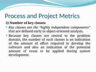 Process and Project Metrics
2) Number of key classes
 Key classes are the “highly independent components”
that are defined early in object-oriented analysis.
 Because key classes are central to the problem
domain, the number of such classes is an indication
of the amount of effort required to develop the
software and also an indication of the potential
amount of reuse to be applied during system
development.
 