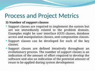 Process and Project Metrics
3) Number of support classes
 Support classes are required to implement the system but
are not immediately related to the problem domain.
Examples might be user interface (GUI) classes, database
access and manipulation classes, and computation classes.
 Support classes can be developed for each of the key
classes.
 Support classes are defined iteratively throughout an
evolutionary process. The number of support classes is an
indication of the amount of effort required to develop the
software and also an indication of the potential amount of
reuse to be applied during system development
 