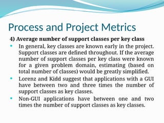 Process and Project Metrics
4) Average number of support classes per key class
 In general, key classes are known early in the project.
Support classes are defined throughout. If the average
number of support classes per key class were known
for a given problem domain, estimating (based on
total number of classes) would be greatly simplified.
 Lorenz and Kidd suggest that applications with a GUI
have between two and three times the number of
support classes as key classes.
 Non-GUI applications have between one and two
times the number of support classes as key classes.
 