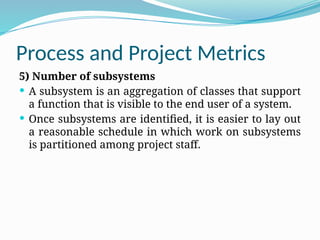 Process and Project Metrics
5) Number of subsystems
 A subsystem is an aggregation of classes that support
a function that is visible to the end user of a system.
 Once subsystems are identified, it is easier to lay out
a reasonable schedule in which work on subsystems
is partitioned among project staff.
 