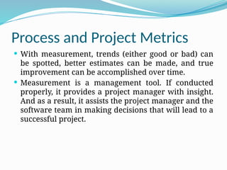Process and Project Metrics
 With measurement, trends (either good or bad) can
be spotted, better estimates can be made, and true
improvement can be accomplished over time.
 Measurement is a management tool. If conducted
properly, it provides a project manager with insight.
And as a result, it assists the project manager and the
software team in making decisions that will lead to a
successful project.
 