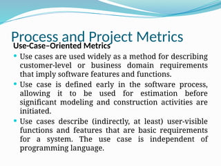 Process and Project Metrics
Use-Case–Oriented Metrics
 Use cases are used widely as a method for describing
customer-level or business domain requirements
that imply software features and functions.
 Use case is defined early in the software process,
allowing it to be used for estimation before
significant modeling and construction activities are
initiated.
 Use cases describe (indirectly, at least) user-visible
functions and features that are basic requirements
for a system. The use case is independent of
programming language.
 