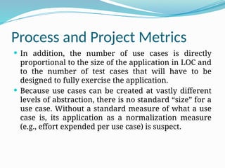 Process and Project Metrics
 In addition, the number of use cases is directly
proportional to the size of the application in LOC and
to the number of test cases that will have to be
designed to fully exercise the application.
 Because use cases can be created at vastly different
levels of abstraction, there is no standard “size” for a
use case. Without a standard measure of what a use
case is, its application as a normalization measure
(e.g., effort expended per use case) is suspect.
 