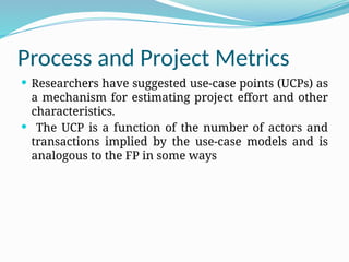 Process and Project Metrics
 Researchers have suggested use-case points (UCPs) as
a mechanism for estimating project effort and other
characteristics.
 The UCP is a function of the number of actors and
transactions implied by the use-case models and is
analogous to the FP in some ways
 