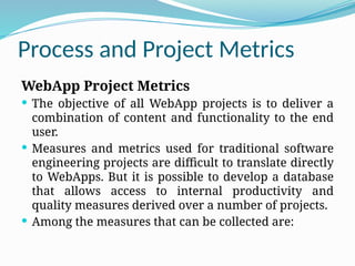 Process and Project Metrics
WebApp Project Metrics
 The objective of all WebApp projects is to deliver a
combination of content and functionality to the end
user.
 Measures and metrics used for traditional software
engineering projects are difficult to translate directly
to WebApps. But it is possible to develop a database
that allows access to internal productivity and
quality measures derived over a number of projects.
 Among the measures that can be collected are:
 