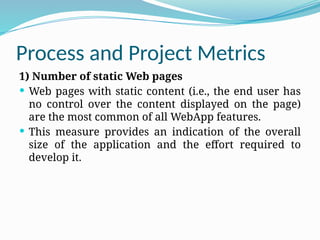 Process and Project Metrics
1) Number of static Web pages
 Web pages with static content (i.e., the end user has
no control over the content displayed on the page)
are the most common of all WebApp features.
 This measure provides an indication of the overall
size of the application and the effort required to
develop it.
 