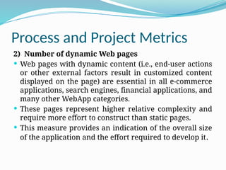 Process and Project Metrics
2) Number of dynamic Web pages
 Web pages with dynamic content (i.e., end-user actions
or other external factors result in customized content
displayed on the page) are essential in all e-commerce
applications, search engines, financial applications, and
many other WebApp categories.
 These pages represent higher relative complexity and
require more effort to construct than static pages.
 This measure provides an indication of the overall size
of the application and the effort required to develop it.
 