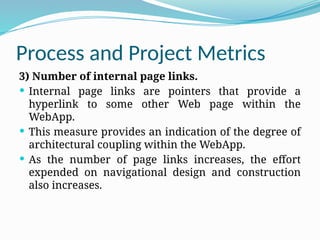 Process and Project Metrics
3) Number of internal page links.
 Internal page links are pointers that provide a
hyperlink to some other Web page within the
WebApp.
 This measure provides an indication of the degree of
architectural coupling within the WebApp.
 As the number of page links increases, the effort
expended on navigational design and construction
also increases.
 