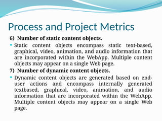 Process and Project Metrics
6) Number of static content objects.
 Static content objects encompass static text-based,
graphical, video, animation, and audio information that
are incorporated within the WebApp. Multiple content
objects may appear on a single Web page.
7) Number of dynamic content objects.
 Dynamic content objects are generated based on end-
user actions and encompass internally generated
textbased, graphical, video, animation, and audio
information that are incorporated within the WebApp.
Multiple content objects may appear on a single Web
page.
 