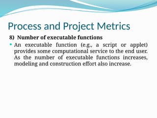 Process and Project Metrics
8) Number of executable functions
 An executable function (e.g., a script or applet)
provides some computational service to the end user.
As the number of executable functions increases,
modeling and construction effort also increase.
 