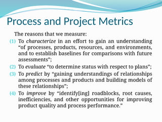 Process and Project Metrics
The reasons that we measure:
(1) To characterize in an effort to gain an understanding
“of processes, products, resources, and environments,
and to establish baselines for comparisons with future
assessments”;
(2) To evaluate “to determine status with respect to plans”;
(3) To predict by “gaining understandings of relationships
among processes and products and building models of
these relationships”;
(4) To improve by “identify[ing] roadblocks, root causes,
inefficiencies, and other opportunities for improving
product quality and process performance.”
 