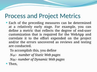Process and Project Metrics
 Each of the preceding measures can be determined
at a relatively early stage. For example, you can
define a metric that reflects the degree of end-user
customization that is required for the WebApp and
correlate it to the effort expended on the project
and/or the errors uncovered as reviews and testing
are conducted.
To accomplish this, you define
Nsp:- number of Static Web pages
Ndp:- number of Dynamic Web pages
 Then,
 
