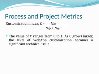 Process and Project Metrics
Customization index, C = Ndp___
Ndp + Nsp
 The value of C ranges from 0 to 1. As C grows larger,
the level of WebApp customization becomes a
significant technical issue.
 