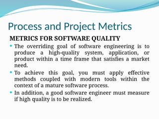Process and Project Metrics
METRICS FOR SOFTWARE QUALITY
 The overriding goal of software engineering is to
produce a high-quality system, application, or
product within a time frame that satisfies a market
need.
 To achieve this goal, you must apply effective
methods coupled with modern tools within the
context of a mature software process.
 In addition, a good software engineer must measure
if high quality is to be realized.
 