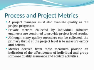 Process and Project Metrics
 A project manager must also evaluate quality as the
project progresses.
 Private metrics collected by individual software
engineers are combined to provide project level results.
 Although many quality measures can be collected, the
primary thrust at the project level is to measure errors
and defects.
 Metrics derived from these measures provide an
indication of the effectiveness of individual and group
software quality assurance and control activities.
 