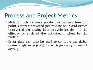 Process and Project Metrics
 Metrics such as work product errors per function
point, errors uncovered per review hour, and errors
uncovered per testing hour provide insight into the
efficacy of each of the activities implied by the
metric.
 Error data can also be used to compute the defect
removal efficiency (DRE) for each process framework
activity.
 