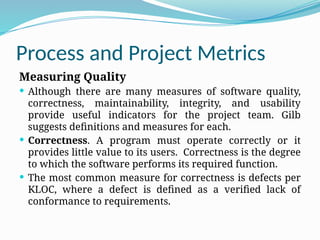 Process and Project Metrics
Measuring Quality
 Although there are many measures of software quality,
correctness, maintainability, integrity, and usability
provide useful indicators for the project team. Gilb
suggests definitions and measures for each.
 Correctness. A program must operate correctly or it
provides little value to its users. Correctness is the degree
to which the software performs its required function.
 The most common measure for correctness is defects per
KLOC, where a defect is defined as a verified lack of
conformance to requirements.
 