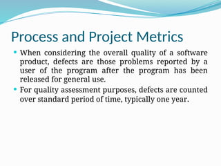 Process and Project Metrics
 When considering the overall quality of a software
product, defects are those problems reported by a
user of the program after the program has been
released for general use.
 For quality assessment purposes, defects are counted
over standard period of time, typically one year.
 