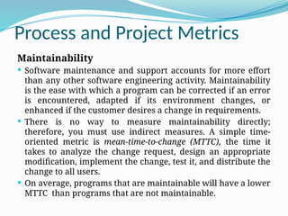 Process and Project Metrics
Maintainability
 Software maintenance and support accounts for more effort
than any other software engineering activity. Maintainability
is the ease with which a program can be corrected if an error
is encountered, adapted if its environment changes, or
enhanced if the customer desires a change in requirements.
 There is no way to measure maintainability directly;
therefore, you must use indirect measures. A simple time-
oriented metric is mean-time-to-change (MTTC), the time it
takes to analyze the change request, design an appropriate
modification, implement the change, test it, and distribute the
change to all users.
 On average, programs that are maintainable will have a lower
MTTC than programs that are not maintainable.
 