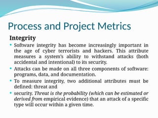 Process and Project Metrics
Integrity
 Software integrity has become increasingly important in
the age of cyber terrorists and hackers. This attribute
measures a system’s ability to withstand attacks (both
accidental and intentional) to its security.
 Attacks can be made on all three components of software:
programs, data, and documentation.
 To measure integrity, two additional attributes must be
defined: threat and
 security. Threat is the probability (which can be estimated or
derived from empirical evidence) that an attack of a specific
type will occur within a given time.
 