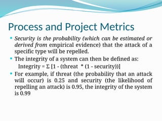 Process and Project Metrics
 Security is the probability (which can be estimated or
derived from empirical evidence) that the attack of a
specific type will be repelled.
 The integrity of a system can then be defined as:
Integrity = Ʃ [1 - (threat * (1 - security))]
 For example, if threat (the probability that an attack
will occur) is 0.25 and security (the likelihood of
repelling an attack) is 0.95, the integrity of the system
is 0.99
 