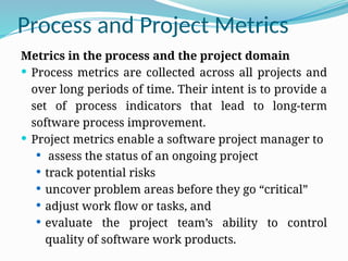 Process and Project Metrics
Metrics in the process and the project domain
 Process metrics are collected across all projects and
over long periods of time. Their intent is to provide a
set of process indicators that lead to long-term
software process improvement.
 Project metrics enable a software project manager to
 assess the status of an ongoing project
 track potential risks
 uncover problem areas before they go “critical”
 adjust work flow or tasks, and
 evaluate the project team’s ability to control
quality of software work products.
 