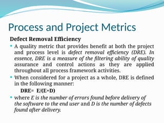 Process and Project Metrics
Defect Removal Efficiency
 A quality metric that provides benefit at both the project
and process level is defect removal efficiency (DRE). In
essence, DRE is a measure of the filtering ability of quality
assurance and control actions as they are applied
throughout all process framework activities.
 When considered for a project as a whole, DRE is defined
in the following manner:
DRE= E/(E+D)
 where E is the number of errors found before delivery of
the software to the end user and D is the number of defects
found after delivery.
 