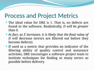 Process and Project Metrics
 The ideal value for DRE is 1. That is, no defects are
found in the software. Realistically, D will be greater
than 0.
 In fact, as E increases, it is likely that the final value of
D will decrease (errors are filtered out before they
become defects).
 If used as a metric that provides an indicator of the
filtering ability of quality control and assurance
activities, DRE encourages a software project team to
institute techniques for finding as many errors as
possible before delivery.
 