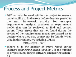 Process and Project Metrics
 DRE can also be used within the project to assess a
team’s ability to find errors before they are passed to
the next framework activity. For example,
requirements analysis produces a requirements
model that can be reviewed to find and correct
errors. Those errors that are not found during the
review of the requirements model are passed on to
design (where they may or may not be found). When
used in this context, we redefine DRE as
DREi= Ei/Ei + Ei+1
 Where Ei is the number of errors found during
software engineering action i and Ei+ 1 is the number
of errors found during software engineering action i
+ 1
 