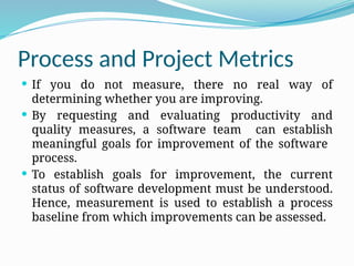 Process and Project Metrics
 If you do not measure, there no real way of
determining whether you are improving.
 By requesting and evaluating productivity and
quality measures, a software team can establish
meaningful goals for improvement of the software
process.
 To establish goals for improvement, the current
status of software development must be understood.
Hence, measurement is used to establish a process
baseline from which improvements can be assessed.
 
