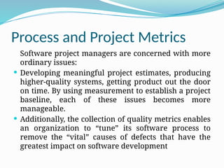 Process and Project Metrics
Software project managers are concerned with more
ordinary issues:
 Developing meaningful project estimates, producing
higher-quality systems, getting product out the door
on time. By using measurement to establish a project
baseline, each of these issues becomes more
manageable.
 Additionally, the collection of quality metrics enables
an organization to “tune” its software process to
remove the “vital” causes of defects that have the
greatest impact on software development
 