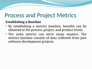 Process and Project Metrics
Establishing a Baseline
 By establishing a metrics baseline, benefits can be
obtained at the process, project, and product levels.
 The same metrics can serve many masters. The
metrics baseline consists of data collected from past
software development projects.
 